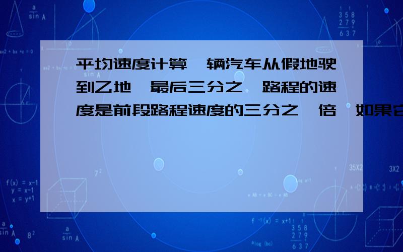 平均速度计算一辆汽车从假地驶到乙地,最后三分之一路程的速度是前段路程速度的三分之一倍,如果它在整段路程的平均速度是12米每秒,他在前后两段路程的平均速度各是多少?解释下过程