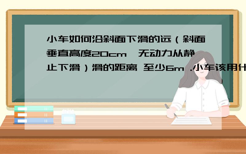 小车如何沿斜面下滑的远（斜面垂直高度20cm,无动力从静止下滑）滑的距离 至少6m .小车该用什么样的?买的还是自己组装?提出创造意图.要切实可行的.