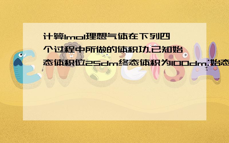 计算1mol理想气体在下列四个过程中所做的体积功.已知始态体积位25dm终态体积为100dm;始态终态温度均为100摄氏度,在外压恒定为气体终态的压力下膨胀的功