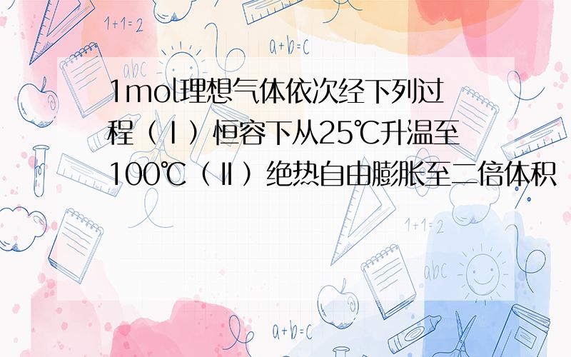 1mol理想气体依次经下列过程（Ⅰ）恒容下从25℃升温至100℃（Ⅱ）绝热自由膨胀至二倍体积（Ⅲ）恒压下冷却至25℃。试计算整个过程的Q、W、△U、△H，