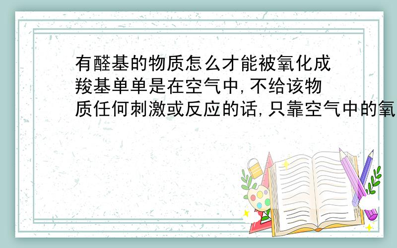 有醛基的物质怎么才能被氧化成羧基单单是在空气中,不给该物质任何刺激或反应的话,只靠空气中的氧气能变成羧基吗?