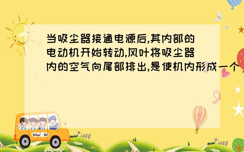 当吸尘器接通电源后,其内部的电动机开始转动,风叶将吸尘器内的空气向尾部排出,是使机内形成一个（ ）的环境,于是（ ）就使外部的空气带着尘埃从（ ）进入,通过（ ）压入机内,这些带着