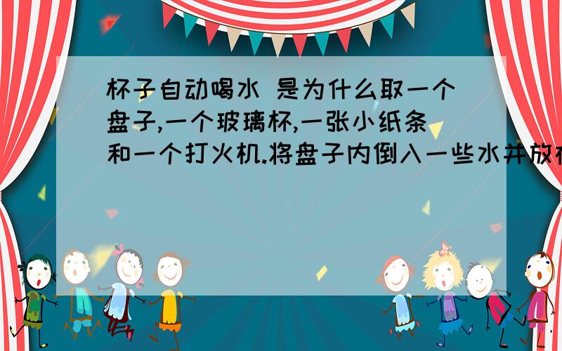 杯子自动喝水 是为什么取一个盘子,一个玻璃杯,一张小纸条和一个打火机.将盘子内倒入一些水并放在桌子上,把纸条点燃后迅速放入玻璃杯内,马上将杯口倒扣在盘中,水就被吸进来.这是为什