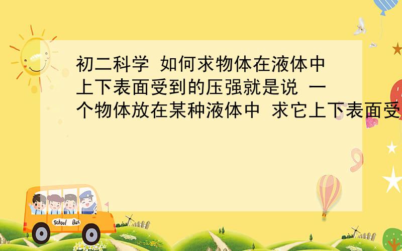 初二科学 如何求物体在液体中上下表面受到的压强就是说 一个物体放在某种液体中 求它上下表面受到的压强各是多少