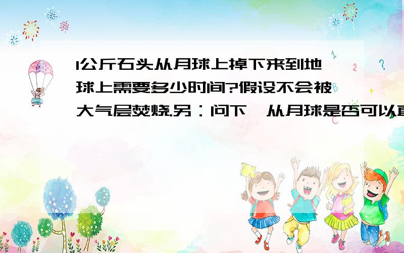 1公斤石头从月球上掉下来到地球上需要多少时间?假设不会被大气层焚烧.另：问下,从月球是否可以直线掉地球上,还是什么绕轨道、绕圈达到地球啊?今日看到新闻,说美太空遗失工具包坠入大