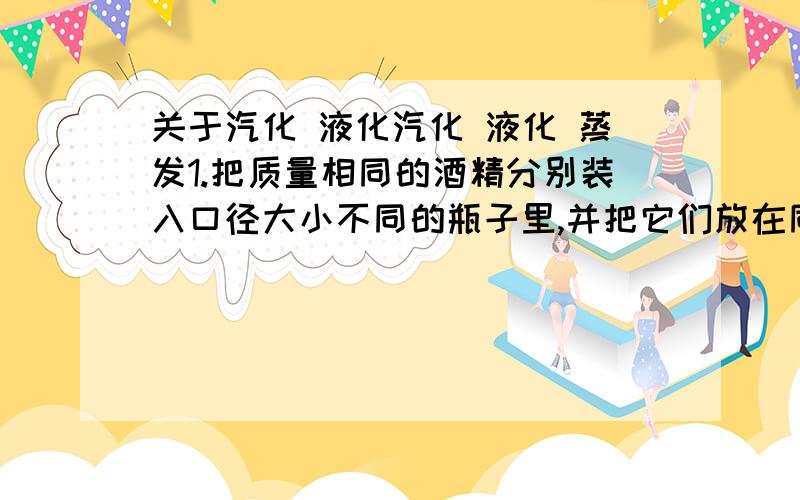 关于汽化 液化汽化 液化 蒸发1.把质量相同的酒精分别装入口径大小不同的瓶子里,并把它们放在同一个房间内,这个实验的目的是研究蒸发快慢跟液体__________的关系,做这个实验时,可以发现口