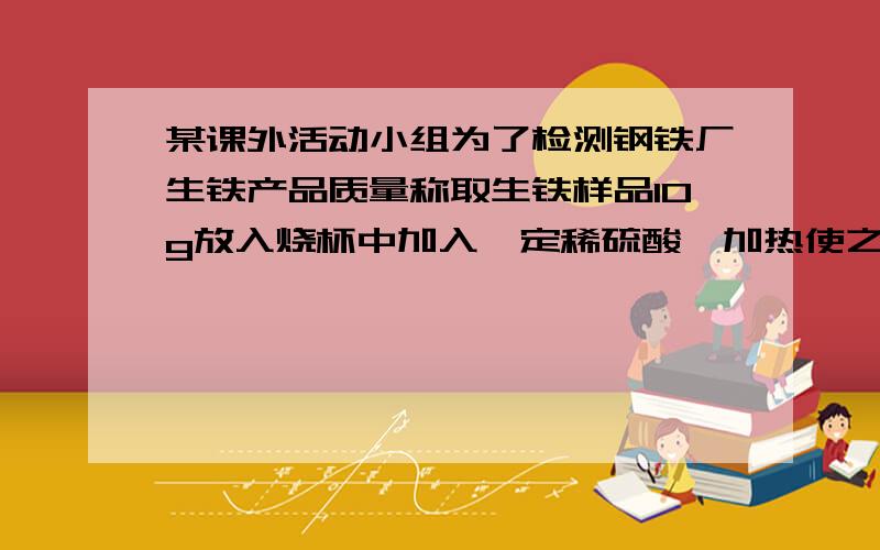 某课外活动小组为了检测钢铁厂生铁产品质量称取生铁样品10g放入烧杯中加入一定稀硫酸,加热使之充分反应后烧杯中物质的质量比反应前减少0.34个，计算1.生铁样品中杂志含量2.生产100t生铁