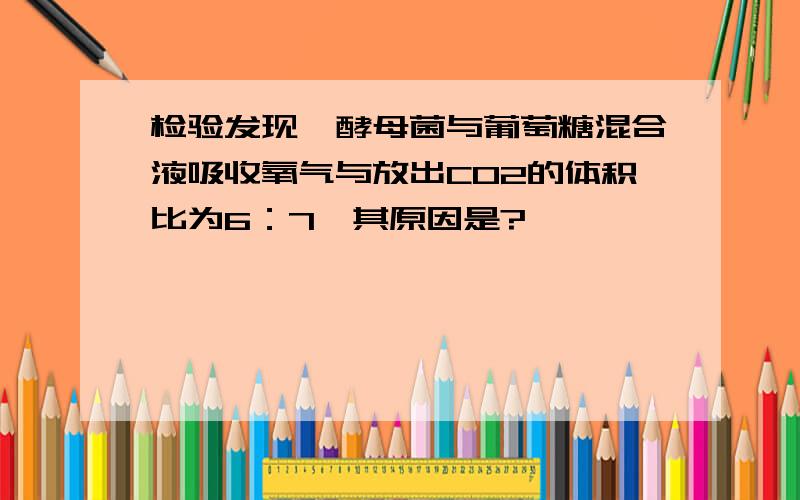 检验发现,酵母菌与葡萄糖混合液吸收氧气与放出CO2的体积比为6：7,其原因是?