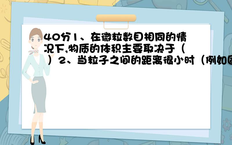 40分1、在微粒数目相同的情况下,物质的体积主要取决于（ ）2、当粒子之间的距离很小时（例如固体）,物质的体积主要决定于（ ）3、当粒子之间的距离较大时,（例如气体）物质的体积主要