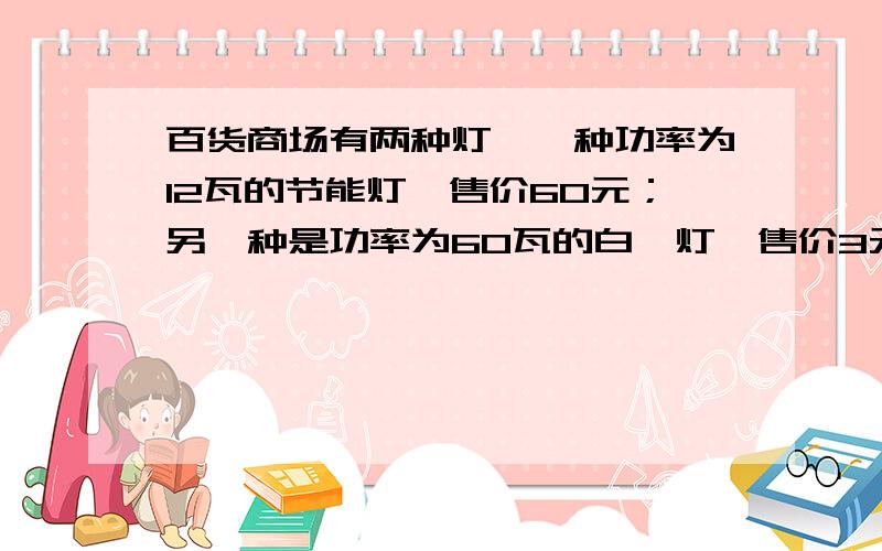 百货商场有两种灯,一种功率为12瓦的节能灯,售价60元；另一种是功率为60瓦的白炽灯,售价3元,两种灯的照明效果一样,使用寿命也一样（3000小时以上.节能灯售价很高,但是较省电白炽灯的售价