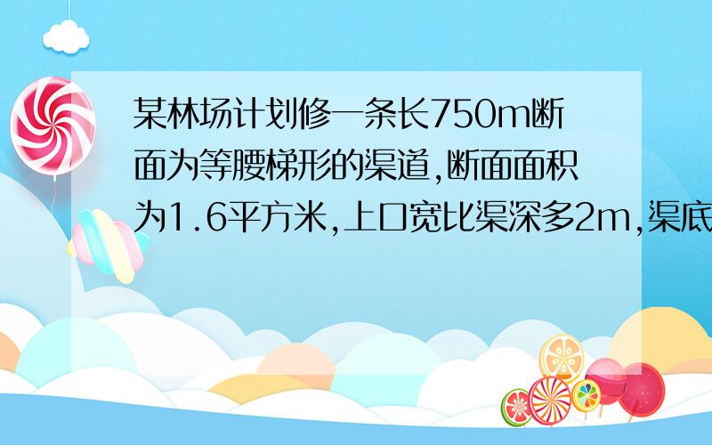 某林场计划修一条长750m断面为等腰梯形的渠道,断面面积为1.6平方米,上口宽比渠深多2m,渠底宽比渠深多0.4m（1）渠道的上口宽与渠底宽各是多少?（2）如果计划每天挖土48立方米,需要多少天能