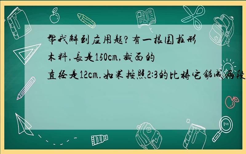 帮我解到应用题?有一根圆柱形木料,长是150cm,截面的直径是12cm.如果按照2:3的比将它锯成两段,那么较短的一段体积是多少立方厘米?