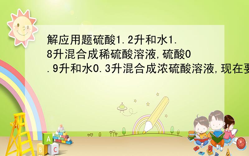 解应用题硫酸1.2升和水1.8升混合成稀硫酸溶液,硫酸0.9升和水0.3升混合成浓硫酸溶液,现在要用这两种溶液和水各半的溶液1.4升,问两种溶液各取多少?