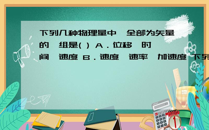 下列几种物理量中,全部为矢量的一组是( ) A．位移、时间、速度 B．速度、速率、加速度 下列几种物理量中,全部为矢量的一组是( )A．位移、时间、速度 B．速度、速率、加速度 D．路程、时