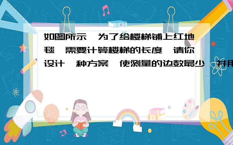 如图所示,为了给楼梯铺上红地毯,需要计算楼梯的长度,请你设计一种方案,使测量的边数最少,并用字母表示测量的数值,写出需购买红地毯的长度