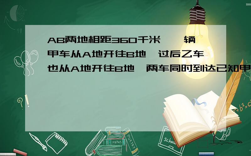 AB两地相距360千米,一辆甲车从A地开往B地,过后乙车也从A地开往B地,两车同时到达已知甲车比乙车早出发一小时15分钟,乙车与甲车速度比为4：3求甲乙两车的速度.