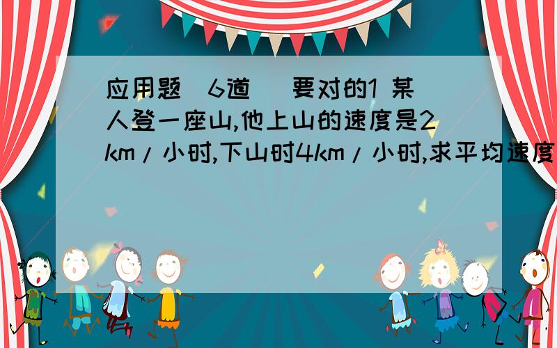 应用题（6道） 要对的1 某人登一座山,他上山的速度是2km/小时,下山时4km/小时,求平均速度.（用方程和算术法）2 大半导体25元/个,小半导体19元/个,学校花了三百六十元,共买了几个?（同上）3