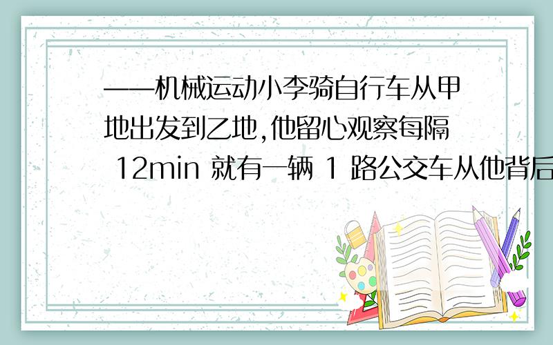 ——机械运动小李骑自行车从甲地出发到乙地,他留心观察每隔 12min 就有一辆 1 路公交车从他背后开 过,而迎面则每隔 4min 有一辆 1 路公交车向他开来.假设公交车从甲地和乙地这两个终点车