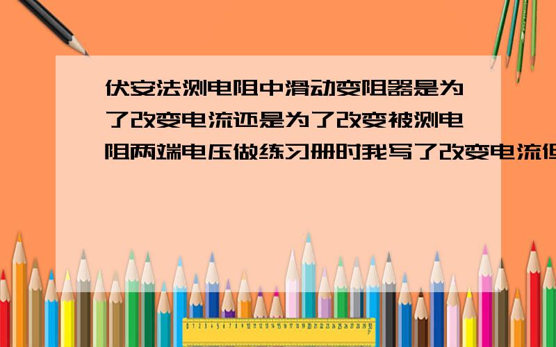 伏安法测电阻中滑动变阻器是为了改变电流还是为了改变被测电阻两端电压做练习册时我写了改变电流但答案是改变被测电阻两端电压.但今天上补习的时候老师说是为了改变电路电流(打错