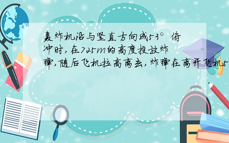 轰炸机沿与竖直方向成53°俯冲时,在725m的高度投放炸弹,随后飞机拉高离去,炸弹在离开飞机5s时击中目标（不计空气阻力,g=10m/s2）1.轰炸机的速率是多少?2.炸弹在飞行中经过的水平距离是多少?