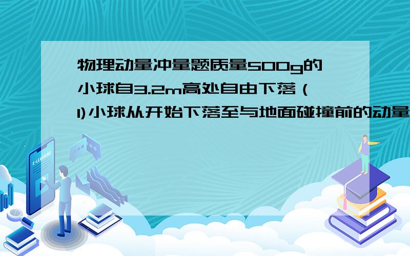 物理动量冲量题质量500g的小球自3.2m高处自由下落（1)小球从开始下落至与地面碰撞前的动量变化和重力冲量（2）若小球与地面碰撞后静止在地面上,求小球从开始下落到停止过程中动量的变