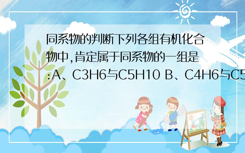 同系物的判断下列各组有机化合物中,肯定属于同系物的一组是:A、C3H6与C5H10 B、C4H6与C5H8 C、C3H8与C5H12 D、C2H2与C6H6 最好告诉我怎么判断的,实在不太会啊~