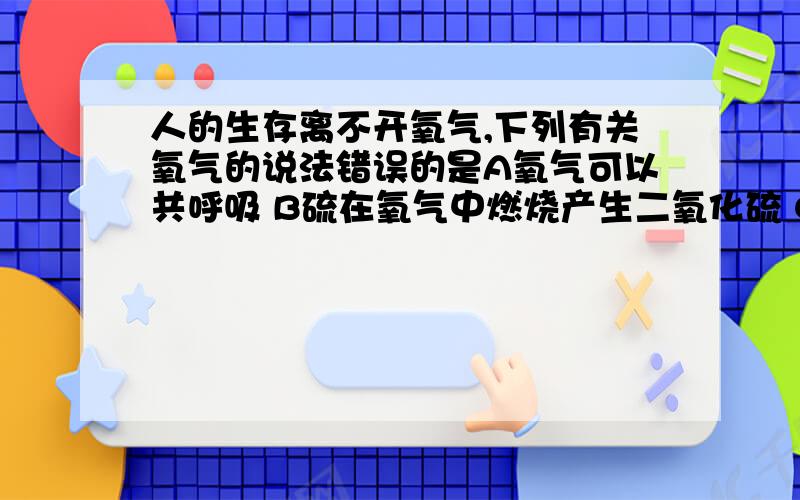 人的生存离不开氧气,下列有关氧气的说法错误的是A氧气可以共呼吸 B硫在氧气中燃烧产生二氧化硫 C夏天鱼池内开启增氧泵是因为温度升高,氧气在水中的溶解量减少 D氧气可以支持燃烧,任何