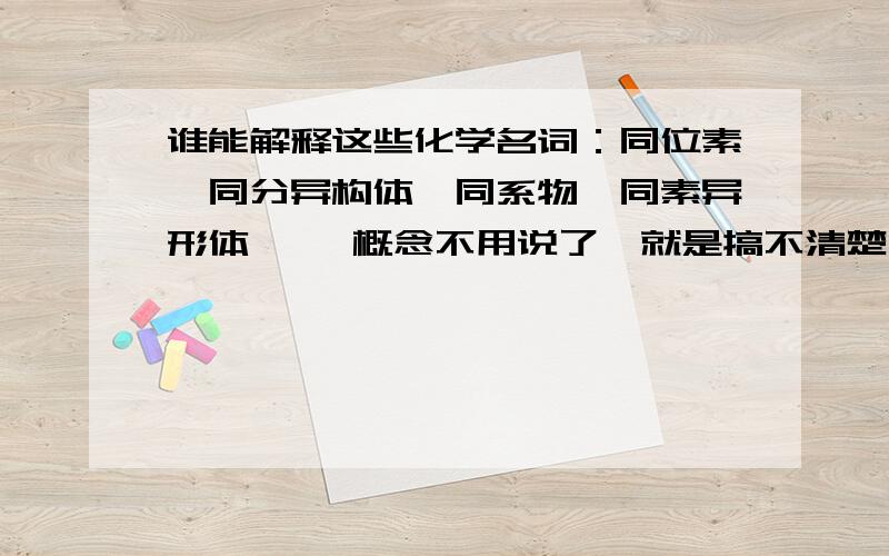 谁能解释这些化学名词：同位素,同分异构体,同系物,同素异形体 ……概念不用说了,就是搞不清楚,最好通俗点