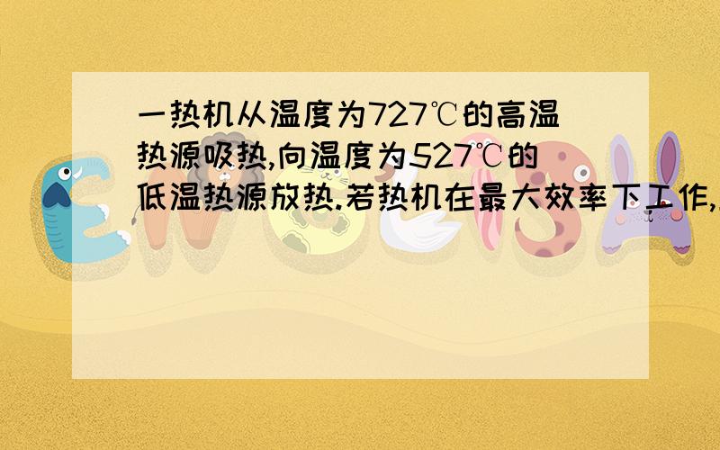 一热机从温度为727℃的高温热源吸热,向温度为527℃的低温热源放热.若热机在最大效率下工作,且每一循环吸热2000J,则此热机每一循环做功___J100分求详解