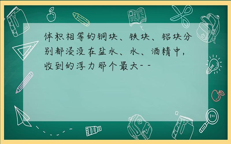 体积相等的铜块、铁块、铝块分别都浸没在盐水、水、酒精中,收到的浮力那个最大- -