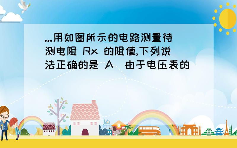 ...用如图所示的电路测量待测电阻 Rx 的阻值,下列说法正确的是 A．由于电压表的