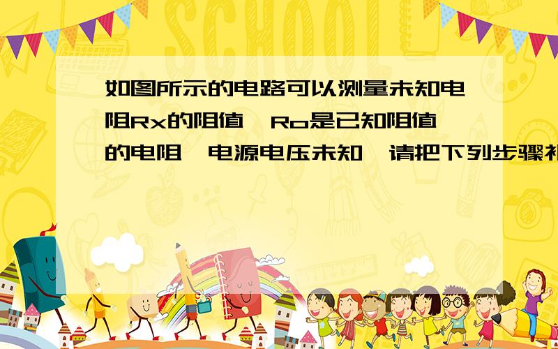 如图所示的电路可以测量未知电阻Rx的阻值,Ro是已知阻值的电阻,电源电压未知,请把下列步骤补充完整.1.开关S断开,测导体Rx两端的电压,记作Ux2.（ ）3.通过计算可知导体Ro的电压为（ ）4.未知