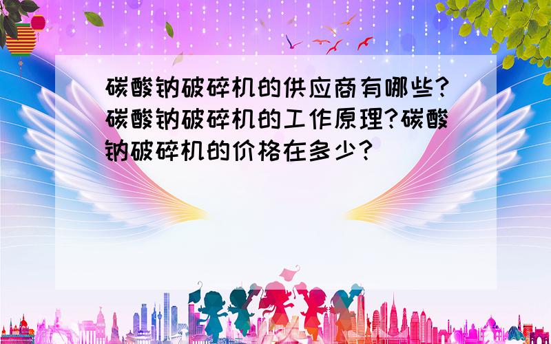 碳酸钠破碎机的供应商有哪些?碳酸钠破碎机的工作原理?碳酸钠破碎机的价格在多少?