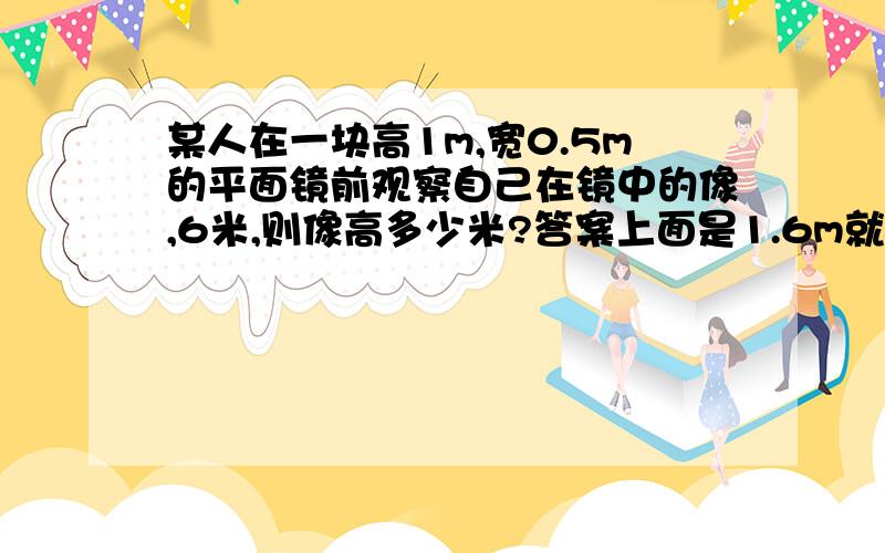 某人在一块高1m,宽0.5m的平面镜前观察自己在镜中的像,6米,则像高多少米?答案上面是1.6m就是没搞懂为什么......