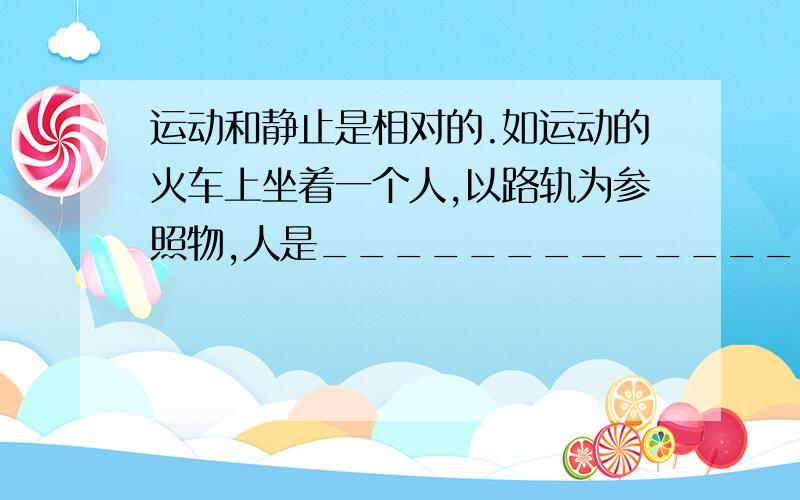 运动和静止是相对的.如运动的火车上坐着一个人,以路轨为参照物,人是_______________,火车是_______________；以火车为参照物,人是______________________________的.（填“运动”或“静止”）.