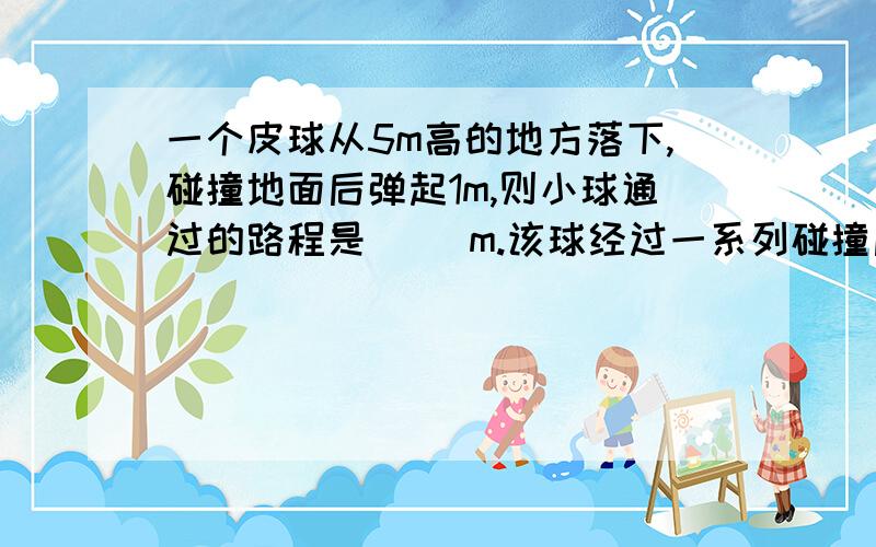 一个皮球从5m高的地方落下,碰撞地面后弹起1m,则小球通过的路程是（ ）m.该球经过一系列碰撞后,最终停一个皮球从5m高的地方落下,碰撞地面后弹起1m,则小球通过的路程是（ ）m.该球经过一系