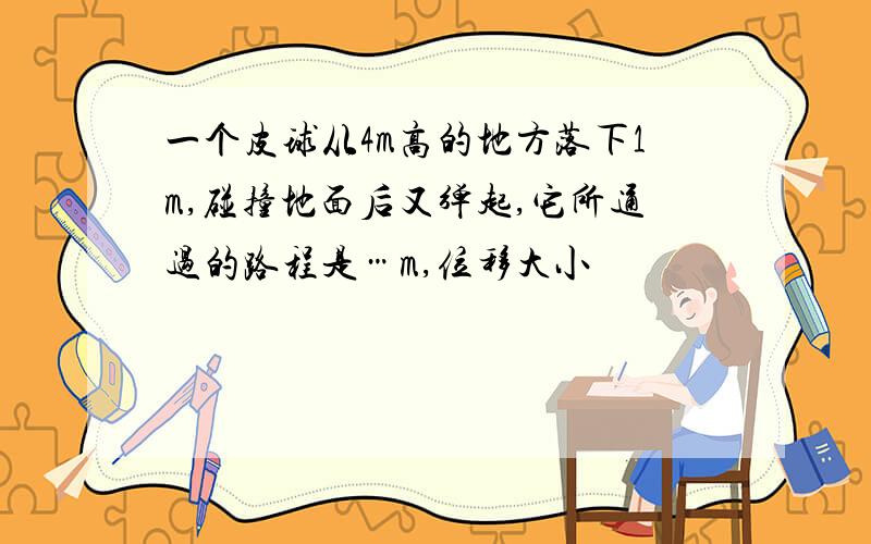 一个皮球从4m高的地方落下1m,碰撞地面后又弹起,它所通过的路程是…m,位移大小