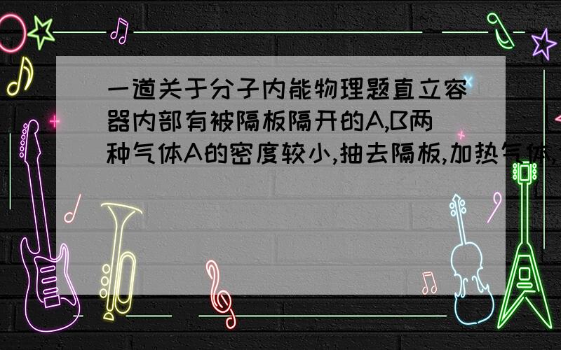 一道关于分子内能物理题直立容器内部有被隔板隔开的A,B两种气体A的密度较小,抽去隔板,加热气体,使两部分气体均匀混合,设在此过程中气体吸热为Q,气体内能增加量为E,则E Q（填“>”“