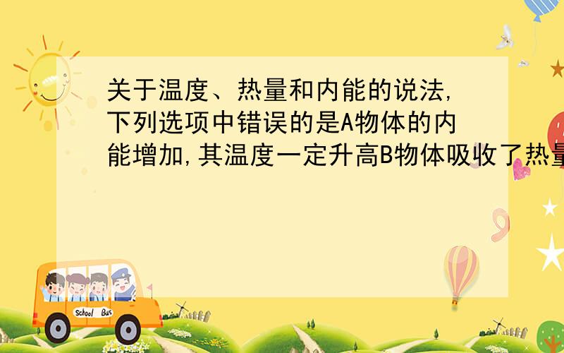 关于温度、热量和内能的说法,下列选项中错误的是A物体的内能增加,其温度一定升高B物体吸收了热量,其温度一定升高C物体的温度不变,其内能一定不变D物体的内能增加时,不一定是从外界吸