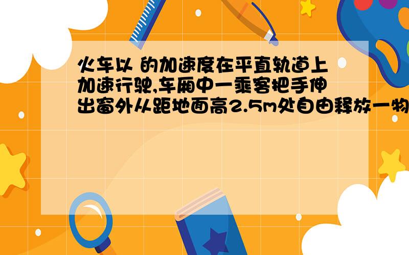 火车以 的加速度在平直轨道上加速行驶,车厢中一乘客把手伸出窗外从距地面高2.5m处自由释放一物体,不计火车以的加速度在平直轨道上加速行驶,车厢中一乘客把手伸出窗外从距地面高2.5m处