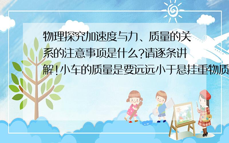 物理探究加速度与力、质量的关系的注意事项是什么?请逐条讲解!小车的质量是要远远小于悬挂重物质量么?请把所有事项逐一简介