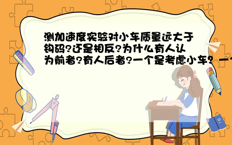 测加速度实验对小车质量远大于钩码?还是相反?为什么有人认为前者?有人后者?一个是考虑小车？一个是砝码？不太明白，说细致点，透彻点。