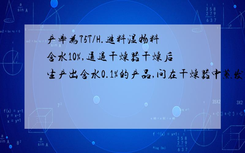 产率为75T/H.进料湿物料含水10%,通过干燥器干燥后生产出含水0.1%的产品,问在干燥器中蒸发掉了多少水分?75T/H为生产出的产品产率.就是指已经干燥完之后的产率.