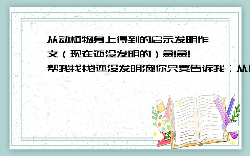 从动植物身上得到的启示发明作文（现在还没发明的）急!急!帮我找找!还没发明滴!你只要告诉我：从什么动植物的什么特点,发明出什么!帮我!