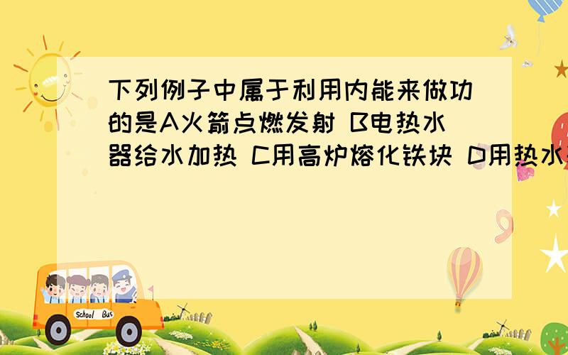 下列例子中属于利用内能来做功的是A火箭点燃发射 B电热水器给水加热 C用高炉熔化铁块 D用热水袋取暖什么叫利用内能做功啊