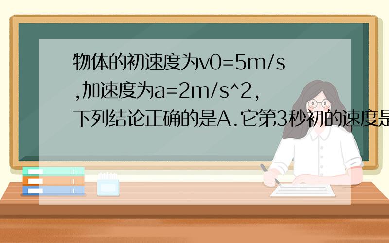 物体的初速度为v0=5m/s,加速度为a=2m/s^2,下列结论正确的是A.它第3秒初的速度是11m/sB.它第5秒初的速度比第4秒末的速度大4m/sC.它第2秒内的位移大小为8mD.它前2秒内平均速度的大小为8m/s答案应该