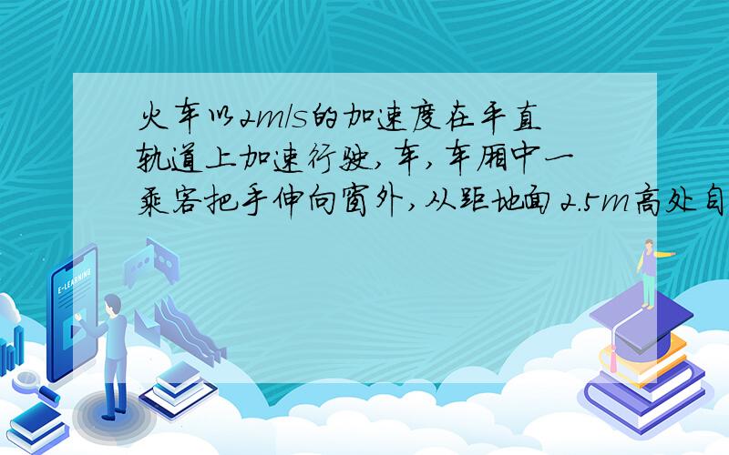 火车以2m/s的加速度在平直轨道上加速行驶,车,车厢中一乘客把手伸向窗外,从距地面2.5m高处自由释放一物体,不计空气阻力,则物体落地与乘客的水平距离为多少 时间等于根号下2h/g等于二分之