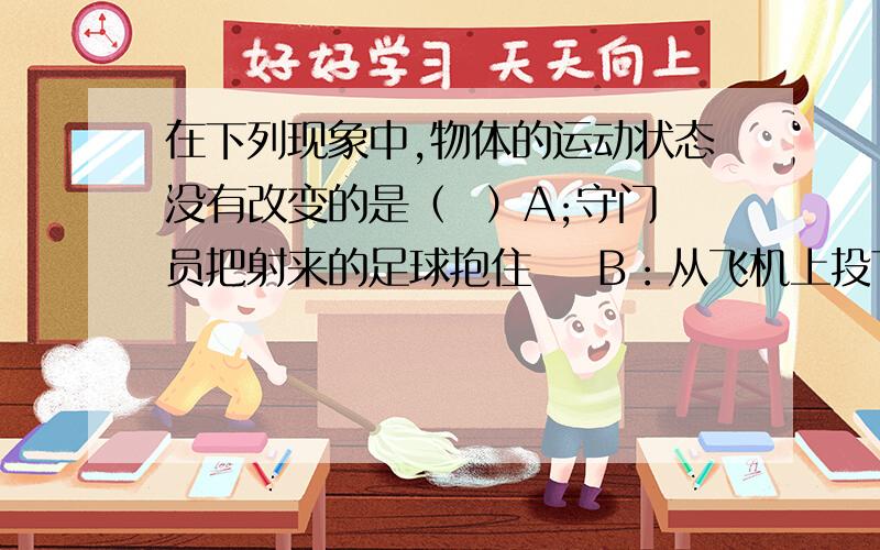 在下列现象中,物体的运动状态没有改变的是（  ）A;守门员把射来的足球抱住    B：从飞机上投下的救灾物资    C：物体在斜面上匀速下滑     D：汽车在弯路匀速转弯