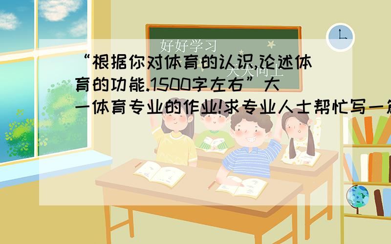 “根据你对体育的认识,论述体育的功能.1500字左右”大一体育专业的作业!求专业人士帮忙写一篇或者说说应该怎样写,写些什么?,谢谢哦!急~!