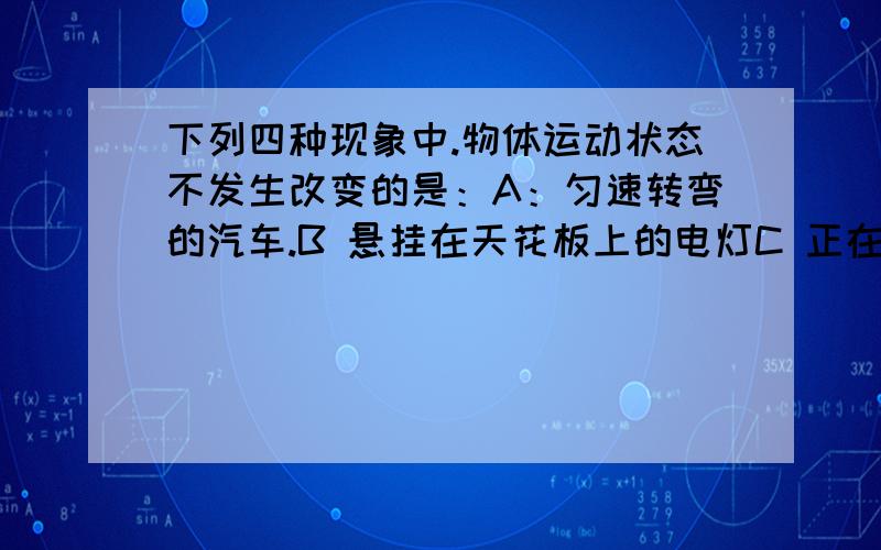 下列四种现象中.物体运动状态不发生改变的是：A：匀速转弯的汽车.B 悬挂在天花板上的电灯C 正在荡秋千的小孩D 守门员提出去的球